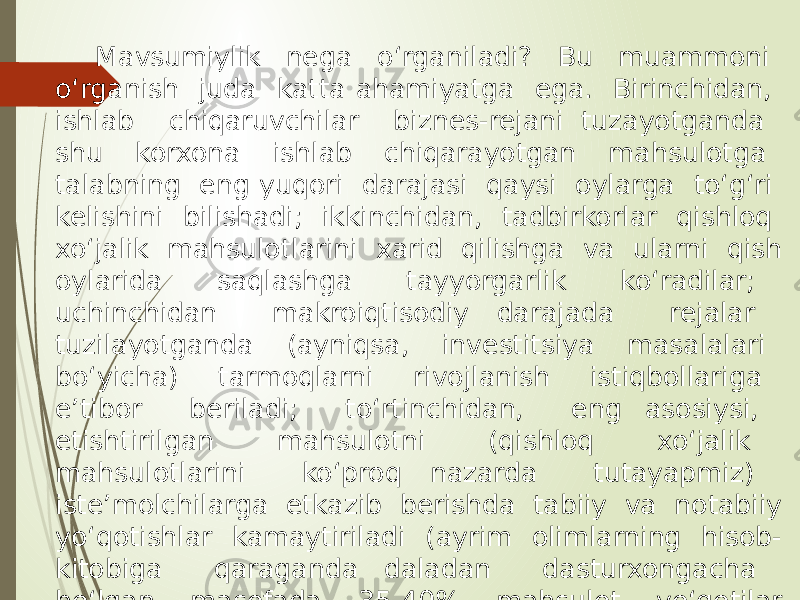 Mavsumiylik nega o‘rganiladi? Bu muammoni o‘rganish juda katta ahamiyatga ega. Birinchidan, ishlab chiqaruvchilar biznes-rejani tuzayotganda shu korxona ishlab chiqarayotgan mahsulotga talabning eng yuqori darajasi qaysi oylarga to‘g‘ri kelishini bilishadi; ikkinchidan, tadbirkorlar qishloq xo‘jalik mahsulotlarini xarid qilishga va ularni qish oylarida saqlashga tayyorgarlik ko‘radilar; uchinchidan makroiqtisodiy darajada rejalar tuzilayotganda (ayniqsa, investitsiya masalalari bo‘yicha) tarmoqlarni rivojlanish istiqbollariga e’tibor beriladi; to‘rtinchidan, eng asosiysi, etishtirilgan mahsulotni (qishloq xo‘jalik mahsulotlarini ko‘proq nazarda tutayapmiz) iste’molchilarga etkazib berishda tabiiy va notabiiy yo‘qotishlar kamaytiriladi (ayrim olimlarning hisob- kitobiga qaraganda daladan dasturxongacha bo‘lgan masofada 35-40% mahsulot yo‘qotilar ekan). 