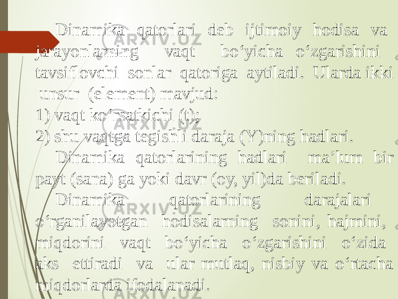 Dinamika qatorlari deb ijtimoiy hodisa va jarayonlarning vaqt bo‘yicha o‘zgarishini tavsiflovchi sonlar qatoriga aytiladi. Ularda ikki unsur (element) mavjud: 1) vaqt ko‘rsatkichi (t); 2) shu vaqtga tegishli daraja (Y)ning hadlari. Dinamika qatorlarining hadlari ma’lum bir payt (sana) ga yoki davr (oy, yil)da beriladi. Dinamika qatorlarining darajalari o‘rganilayotgan hodisalarning sonini, hajmini, miqdorini vaqt bo‘yicha o‘zgarishini o‘zida aks ettiradi va ular mutlaq, nisbiy va o‘rtacha miqdorlarda ifodalanadi. 