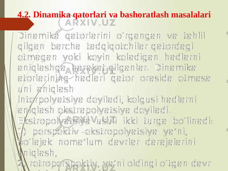 4.2. Dinamika qatorlari va bashoratlash masalalari Dinamika qatorlarini o‘rgangan va tahlil qilgan barcha tadqiqotchilar qatordagi etmagan yoki keyin keladigan hadlarni aniqlashga harakat qilganlar. Dinamika atorlarining hadlari qator orasida etmasa uni aniqlash interpolyatsiya deyiladi, kelgusi hadlarni aniqlash ekstrapolyatsiya deyiladi. Ekstropolyatsiya usuli ikki turga bo‘linadi: 1) perspektiv -ekstropolyatsiya ya’ni, bo‘lajak noma’lum davrlar darajalarini aniqlash, 2) retroperspektiv, ya’ni oldingi o‘tgan davr darajalarini aniqlash. 