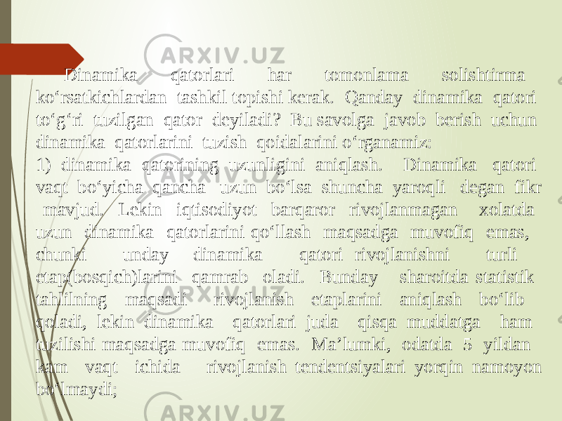 Dinamika qatorlari har tomonlama solishtirma ko‘rsatkichlardan tashkil topishi kerak. Qanday dinamika qatori to‘g‘ri tuzilgan qator deyiladi? Bu savolga javob berish uchun dinamika qatorlarini tuzish qoidalarini o‘rganamiz: 1) dinamika qatorining uzunligini aniqlash. Dinamika qatori vaqt bo‘yicha qancha uzun bo‘lsa shuncha yaroqli degan fikr mavjud. Lekin iqtisodiyot barqaror rivojlanmagan xolatda uzun dinamika qatorlarini qo‘llash maqsadga muvofiq emas, chunki unday dinamika qatori rivojlanishni turli etap(bosqich)larini qamrab oladi. Bunday sharoitda statistik tahlilning maqsadi rivojlanish etaplarini aniqlash bo‘lib qoladi, lekin dinamika qatorlari juda qisqa muddatga ham tuzilishi maqsadga muvofiq emas. Ma’lumki, odatda 5 yildan kam vaqt ichida rivojlanish tendentsiyalari yorqin namoyon bo‘lmaydi; 