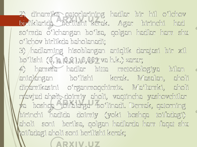 2) dinamika qatorlarining hadlar bir hil o‘lchov birliklarida berilishi kerak. Agar birinchi had so‘mda o‘lchangan bo‘lsa, qolgan hadlar ham shu o‘lchov birlikda baholanadi; 3) hadlarning hisoblangan aniqlik darajasi bir xil bo‘lishi (0,1, 0,01, 0,001 va h.k.) zarur; 4) hamma hadlar bitta metodologiya bilan aniqlangan bo‘lishi kerak. Masalan, aholi dinamikasini o‘rganmoqchimiz. Ma’lumki, aholi mavjud aholi, doimiy aholi, vaqtincha yashovchilar va boshqa toifalarga bo‘linadi. Demak, qatorning birinchi hadida doimiy (yoki boshqa toifadagi) aholi soni berilsa, qolgan hadlarda ham faqat shu toifadagi aholi soni berilishi kerak; 