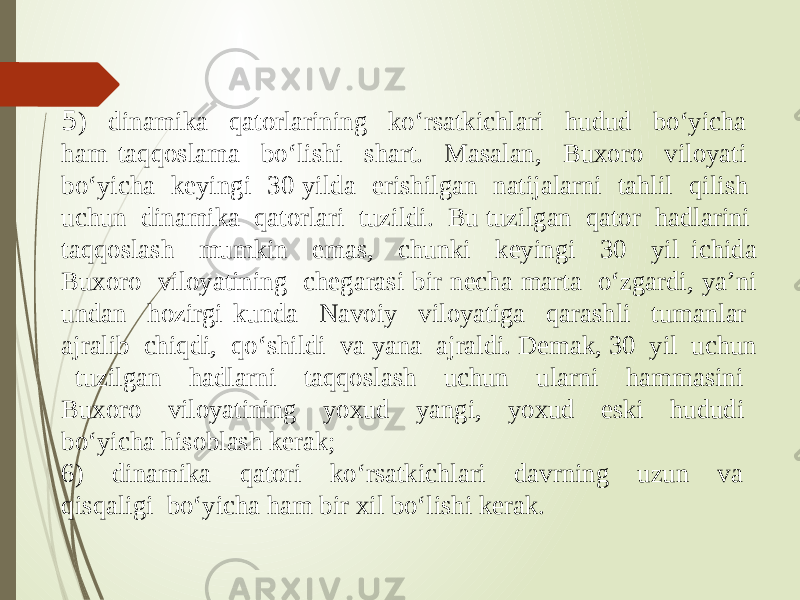 5 ) dinamika qatorlarining ko‘rsatkichlari hudud bo‘yicha ham taqqoslama bo‘lishi shart. Masalan, Buxoro viloyati bo‘yicha keyingi 30 yilda erishilgan natijalarni tahlil qilish uchun dinamika qatorlari tuzildi. Bu tuzilgan qator hadlarini taqqoslash mumkin emas, chunki keyingi 30 yil ichida Buxoro viloyatining chegarasi bir necha marta o‘zgardi, ya’ni undan hozirgi kunda Navoiy viloyatiga qarashli tumanlar ajralib chiqdi, qo‘shildi va yana ajraldi. Demak, 30 yil uchun tuzilgan hadlarni taqqoslash uchun ularni hammasini Buxoro viloyatining yoxud yangi, yoxud eski hududi bo‘yicha hisoblash kerak; 6) dinamika qatori ko‘rsatkichlari davrning uzun va qisqaligi bo‘yicha ham bir xil bo‘lishi kerak. 