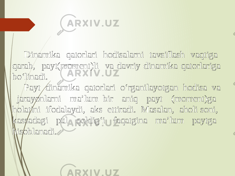 Dinamika qatorlari hodisalarni tavsiflash vaqtiga qarab, payt(moment)li va davriy dinamika qatorlariga bo‘linadi. Payt dinamika qatorlari o‘rganilayotgan hodisa va jarayonlarni ma’lum bir aniq payt (moment)ga holatini ifodalaydi, aks ettiradi. Masalan, aholi soni, kassadagi pul qoldig‘i faqatgina ma’lum paytga hisoblanadi. 