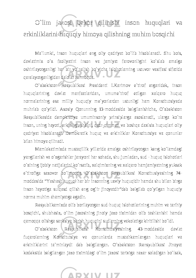 O`lim jazosi bekor qilinishi inson huquqlari va erkinliklarini huquqiy himoya qilishning muhim bosqichi Ma`lumki, inson huquqlari eng oliy qadriyat bo`lib hisob lanadi. Shu bois, davlatimiz o`z faoliyatini inson va jamiyat fa rovonligini ko`zlab amalga oshirilayotganligi har bir yo`nalish bo`yicha islohotlarning ustuvor vazifasi sifatida qaralayotganligidan dalolat bermoqda. O`zbekiston Respublikasi Prezidenti I.Karimov e`tirof et ganidek, inson huquqlarining davlat manfaatlaridan, umume`ti rof etilgan xalqaro huquq normalarining esa milliy huquqiy me`yorlardan ustunligi ham Konstitutsiyada muhrlab qo`yildi. Aso siy Qonunning 13-moddasida belgilanishicha, O`zbekiston Respub likasida demokratiya umuminsoniy prinsiplarga asoslanadi, ularga ko`ra inson, uning hayoti, erkinligi, sha`ni, qadr-qimmati va boshqa daxlsiz huquqlari oliy qadriyat hisoblanadi. Demokratik huquq va erkinliklar Konstitutsiya va qonunlar bilan himoya qilinadi. Mamlakatimizda mustaqillik yillarida amalga oshirilayot gan keng ko`lamdagi yangilanish va o`zgarishlar jarayoni har sohada, shu jumladan, sud - huquq islohotlari o`zining ijobiy natijala rini ko`rsatib, xalqimizning va xalqaro hamjamiyatning yuksak e`tirofiga sazovor bo`lmoqda. O`zbekiston Respublikasi Konstitu siyasining 24- moddasida “Yashash huquqi har bir insonning uzviy huquqidir hamda shu bilan birga inson hayotiga suiqasd qilish eng og`ir jinoyatdir”deb belgilab qo`yilgan huquqiy norma muhim aha miyatga egadir. Respublikamizda olib borilayotgan sud-huquq islohotlari ning muhim va tarihiy bosqichi, shubhasiz, o`lim jazosining ji noiy jazo tizimidan olib tashlanishi hamda qamoqqa olishga sank siya berish huquqini sudlarning vakolatiga kiritilishi bo`ldi. O`zbekiston Respublikasi Konstitutsiyasining 43-moddasida davlat fuqarolarning Konstitutsiya va qonunlarda mustahkamlangan huquqlari va erkinliklarini ta`minlaydi deb belgilangan. O`zbekiston Renspublikasi Jinoyat kodeksida belgilangan jazo tizimidagi o`lim jazosi tarixiga nazar soladigan bo`lsak, 