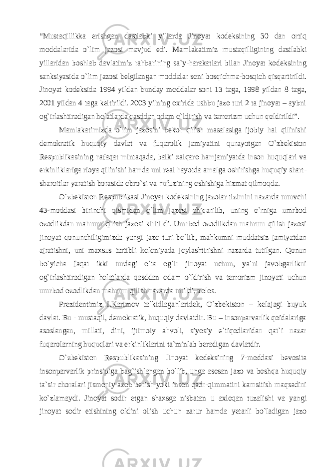 “Mustaqillikka erishgan dastlabki yillarda Jinoyat kodeksining 30 dan ortiq moddalarida o`lim jazosi mavjud edi. Mamlakatimiz mustaqilligining dastlabki yillaridan boshlab davlatimiz rahbarining sa`y-harakatlari bilan Jinoyat kodeksining sanksiyasida o`lim jazosi belgilangan moddalar soni bosqichma-bosqich qisqartirildi. Jinoyat kodeksida 1994 yildan bunday moddalar soni 13 taga, 1998 yildan 8 taga, 2001 yildan 4 taga keltirildi. 2003 yilning oxirida ushbu jazo turi 2 ta jinoyat – aybni og`irlashtiradigan holatlarda qasddan odam o`ldirish va terrorizm uchun qoldirildi”. Mamlakatimizda o`lim jazosini bekor qilish masalasiga ijobiy hal qilinishi demokratik huquqiy davlat va fuqarolik jamiyatini qurayotgan O`zbekiston Respublikasining nafaqat mintaqada, balki xalqaro hamjamiyatda inson huquqlari va erkinliklariga rioya qilinishi hamda uni real hayotda amalga oshirishga huquqiy shart- sharoitlar yaratish borasida obro`si va nufuzining oshishiga hizmat qilmoqda. O`zbekiston Respublikasi Jinoyat kodeksining jazolar tizimini nazarda tutuvchi 43-moddasi birinchi qismidan o`lim jazosi chiqarilib, uning o`rniga umrbod ozodlikdan mahrum qilish jazosi kiritildi. Umrbod ozodlikdan mahrum qilish jazosi jinoyat qonunchiligimizda yangi jazo turi bo`lib, mahkumni muddatsiz jamiyatdan ajratishni, uni maxsus tartibli koloniyada joylashtirishni nazarda tutilgan. Qonun bo`yicha faqat ikki turdagi o`ta og`ir jinoyat uchun, ya`ni javobgarlikni og`irlashtiradigan holatlarda qasddan odam o`ldirish va terrorizm jinoyati uchun umrbod ozodlikdan mahrum qilish nazarda tutildi, xolos. Prezidentimiz I.Karimov ta`kidlaganlaridek, O`zbekiston – kelajagi buyuk davlat. Bu - mustaqil, demokratik, huquqiy davlatdir. Bu – insonparvarlik qoidalariga asoslangan, millati, dini, ijtimoiy ahvoli, siyosiy e`tiqodlaridan qat`i nazar fuqarolarning huquqlari va erkinliklarini ta`minlab beradigan davlatdir. O`zbekiston Respublikasining Jinoyat kodeksining 7-moddasi bevosita insonparvarlik prinsipiga bag`ishlangan bo`lib, unga asosan jazo va boshqa huquqiy ta`sir choralari jismoniy azob berish yoki inson qadr-qimmatini kamsitish maqsadini ko`zlamaydi. Jinoyat sodir etgan shaxsga nisbatan u axloqan tuzalishi va yangi jinoyat sodir etishining oldini olish uchun zarur hamda yetarli bo`ladigan jazo 