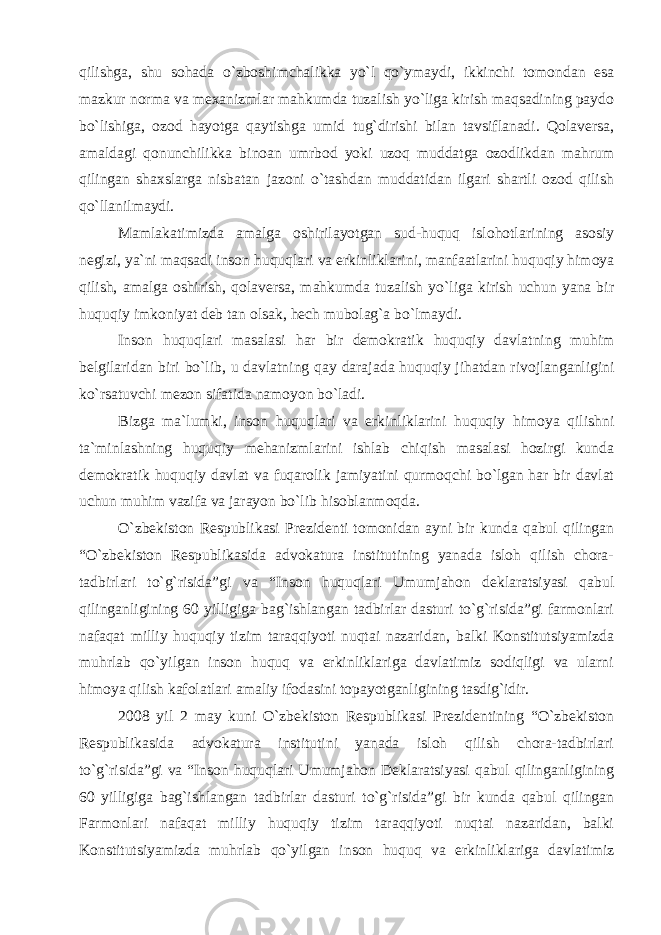 qilishga, shu sohada o`zbo shimchalikka yo`l qo`ymaydi, ikkinchi tomondan esa mazkur norma va mexanizmlar mahkumda tuzalish yo`liga kirish maqsadining paydo bo`lishiga, ozod hayotga qaytishga umid tug`dirishi bilan tavsiflanadi. Qolaversa, amaldagi qonunchilikka binoan umrbod yoki uzoq muddatga ozodlikdan mahrum qilingan shaxslarga nisbatan jazoni o`tashdan muddatidan ilgari shartli ozod qilish qo`llanilmaydi. Mamlakatimizda amalga oshirilayotgan sud-huquq islohotlari ning asosiy negizi, ya`ni maqsadi inson huquqlari va erkinlikla rini, manfaatlarini huquqiy himoya qilish, amalga oshirish, qola versa, mahkumda tuzalish yo`liga kirish uchun yana bir huquqiy im koniyat deb tan olsak, hech mubolag`a bo`lmaydi. Inson huquqlari masalasi har bir demokratik huquqiy dav latning muhim belgilaridan biri bo`lib, u davlatning qay daraja da huquqiy jihatdan rivojlanganligini ko`rsatuvchi mezon sifatida namoyon bo`ladi. Bizga ma`lumki, inson huquqlari va erkinliklarini huquqiy himoya qilishni ta`minlashning huquqiy mehanizmlarini ishlab chiqish masalasi hozirgi kunda demokratik huquqiy davlat va fuqarolik jamiyatini qurmoqchi bo`lgan har bir davlat uchun muhim vazifa va jarayon bo`lib hisoblanmoqda. O`zbekiston Respublikasi Prezidenti tomonidan ayni bir kunda qabul qilingan “O`zbekiston Respublikasida advokatura institutining yanada isloh qilish chora- tadbirlari to`g`risida”gi va “Inson huquqlari Umumjahon deklaratsiyasi qabul qilinganligining 60 yilligiga bag`ishlangan tadbirlar dasturi to`g`risida”gi farmonlari nafaqat milliy huquqiy tizim taraqqiyoti nuqtai nazaridan, balki Konstitutsiyamizda muhrlab qo`yilgan inson huquq va erkinliklariga davlatimiz sodiqligi va ularni himoya qilish kafolatlari amaliy ifodasini topayotganligining tasdig`idir. 2008 yil 2 may kuni O`zbekiston Respublikasi Prezidentining “O`zbekiston Respublikasida advokatura institutini yanada isloh qilish chora-tadbirlari to`g`risida”gi va “Inson huquqlari Umumjahon Deklaratsiyasi qabul qilinganligining 60 yilligiga bag`ishlangan tadbirlar dasturi to`g`risida”gi bir kunda qabul qilingan Farmonlari nafaqat milliy huquqiy tizim taraqqiyoti nuqtai nazaridan, balki Konstitutsiyamizda muhrlab qo`yilgan inson huquq va erkinliklariga davlatimiz 