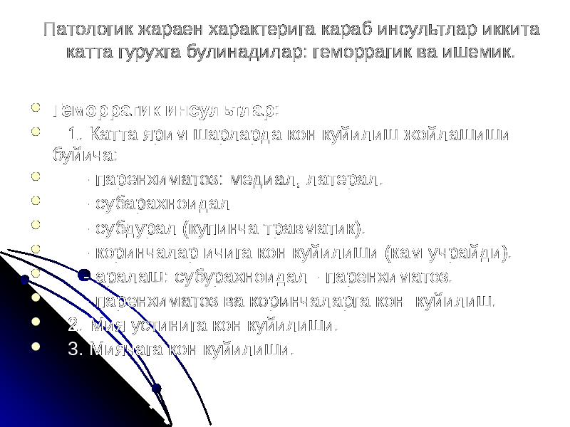 Патологик жараен характерига караб инсультлар иккита катта гурухга булинадилар: геморрагик ва ишемик.  Геморрагик инсультлар:  1. Катта ярим шарларда кон куйилиш жойлашиши буйича:  - паренхиматоз: медиал, латерал.  - субарахноидал  - субдурал (купинча травматик).  - коринчалар ичига кон куйилиши (кам учрайди).  - аралаш: субурахноидал - паренхиматоз.  - паренхиматоз ва коринчаларга кон куйилиш.  2. Мия устинига кон куйилиши.  3. Миячага кон куйилиши. 