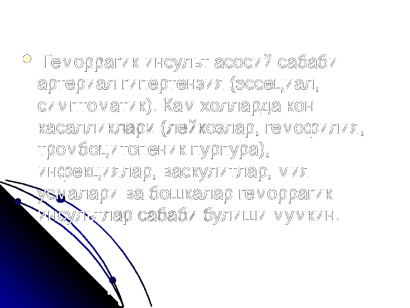  Геморрагик инсульт асосий сабаби артериал гипертензия (эссециал, симптоматик). Кам холларда кон касалликлари (лейкозлар, гемофилия, тромбоцитопеник пурпура), инфекциялар, васкулитлар, мия усмалари ва бошкалар геморрагик инсультлар сабаби булиши мумкин. 