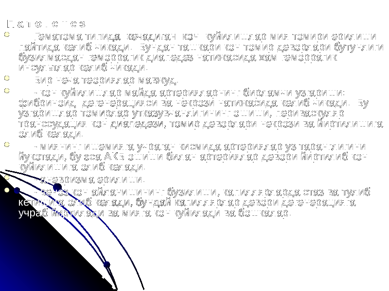  П а т о г е н е з:  Гематома типида кечадиган кон куйилишлар мия томири ерилиши пайтида келиб чикади. Бундан ташкари кон томир деворлари бутунлиги бузилмасдан геморрагик диапедез натижасида хам геморрагик инсультлар келиб чикади.  Бир неча теориялар мавжуд.  - кон куйилишлар майда артерияларнинг бирламчи узгариши: фибриноид дегенерацияси ва некрози натижасида келиб чикади. Бу узгаришлар томирлар утказувчанлигининг ошиши, периваскуляр транссудация кон диапедези, томир деворлари некрози ва йиртилишига олиб келади.  - миянинг ишемияга учраган кисмида артериялар уз таранглигини йукотади, бу эса АКБ ошиши билан артериялар девори йиртилиб кон куйилишига олиб келади.  - аневризма ерилиши.  - веноз кон айланишининг бузилиши, капиллярларда стаз ва тулиб кетишига олиб келади, бундай капиллярлар девори дегенерацияга учраб йиртилади ва мияга кон куйилади ва бошкалар. 