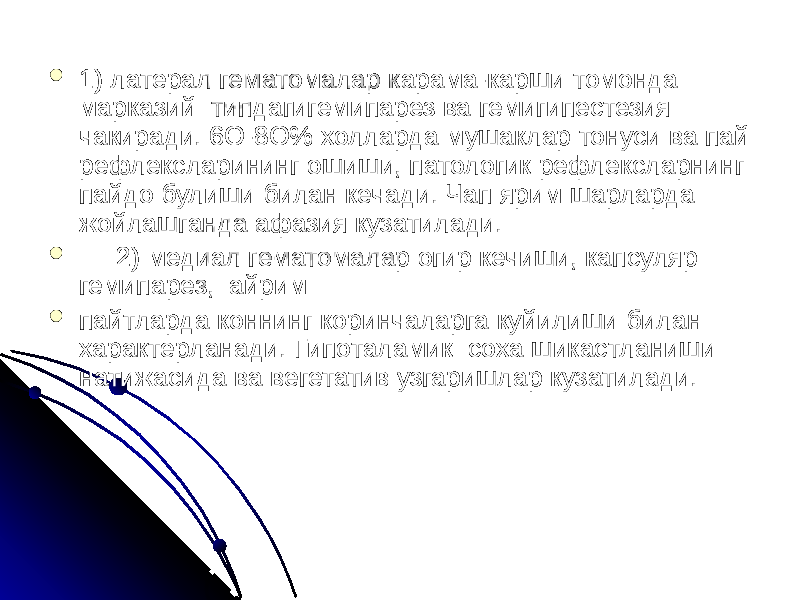  1) латерал гематомалар карама-карши томонда марказий типдагигемипарез ва гемигипестезия чакиради. 6О-8О% холларда мушаклар тонуси ва пай рефлексларининг ошиши, патологик рефлексларнинг пайдо булиши билан кечади. Чап ярим шарларда жойлашганда афазия кузатилади.  2) медиал гематомалар огир кечиши, капсуляр гемипарез, айрим  пайтларда коннинг коринчаларга куйилиши билан характерланади. Гипоталамик соха шикастланиши натижасида ва вегетатив узгаришлар кузатилади. 