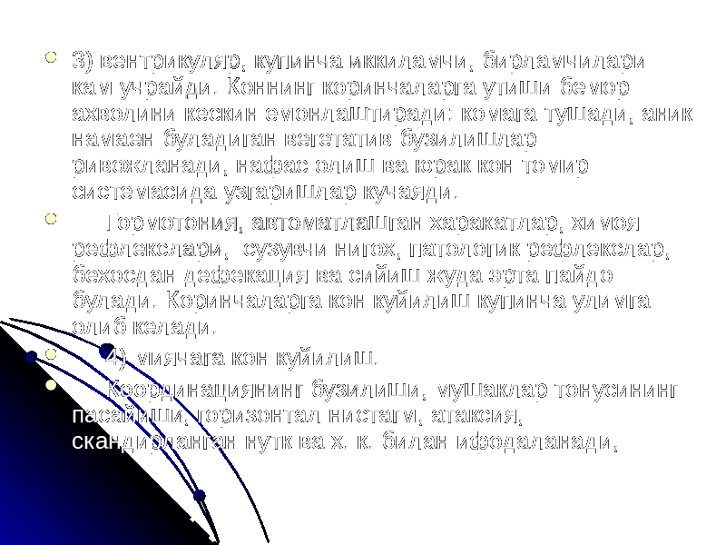  3) вентрикуляр, купинча иккиламчи, бирламчилари кам учрайди. Коннинг коринчаларга утиши бемор ахволини кескин емонлаштиради: комага тушади, аник намаен буладиган вегетатив бузилишлар ривожланади, нафас олиш ва юрак кон томир системасида узгаришлар кучаяди.  Гормотония, автоматлашган харакатлар, химоя рефлекслари, сузувчи нигох, патологик рефлекслар, бехосдан дефекация ва сийиш жуда эрта пайдо булади. Коринчаларга кон куйилиш купинча улимга олиб келади.  4) миячага кон куйилиш.  Координациянинг бузилиши, мушаклар тонусининг пасайиши, горизонтал нистагм, атаксия, скандирланган нутк ва х. к. билан ифодаланади, 