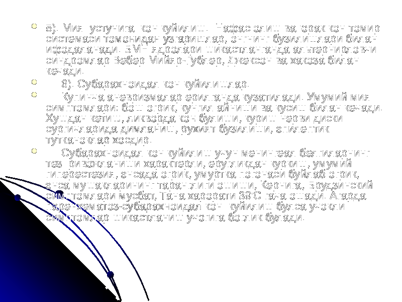  5). Мия устунига кон куйилиш. Нафас олиш ва юрак кон томир системаси томонидан узгаришлар, онгнинг бузилишлари билан ифодаланади. БМН ядролари шикастланганда альтернирловчи синдромлар Вебер Мийяр-Гублер, Джексон ва хакоза билан кечади.  6). Субарахноидал кон куйилишлар.  Купинча аневризмалар ерилганда кузатилади. Умумий мия симптомлари: бош огрик, кунгил айниши ва кусиш билан кечади. Хушдан кетиш, ликворда кон булиши, куриш нерви диски сургичларида димланиш, рухият бузилиши, эпилептик тутканоклар хосдир.  Субарахноидал кон куйилиш учун менингеал белгиларнинг тез ривожланиши характерли, еругликдан куркиш, умумий гиперестезия, энсада огрик, умуртка погонаси буйлаб огрик, энса мушакларининг таранглиги ошиши, Кернига, Брудзинский симптомлари мусбат, Тана харорати 39&#39;С гача ошади. Агарда паренхематоз-субарахноидал кон куйилиш булса учокли симптомлар шикастланиш учогига боглик булади. 