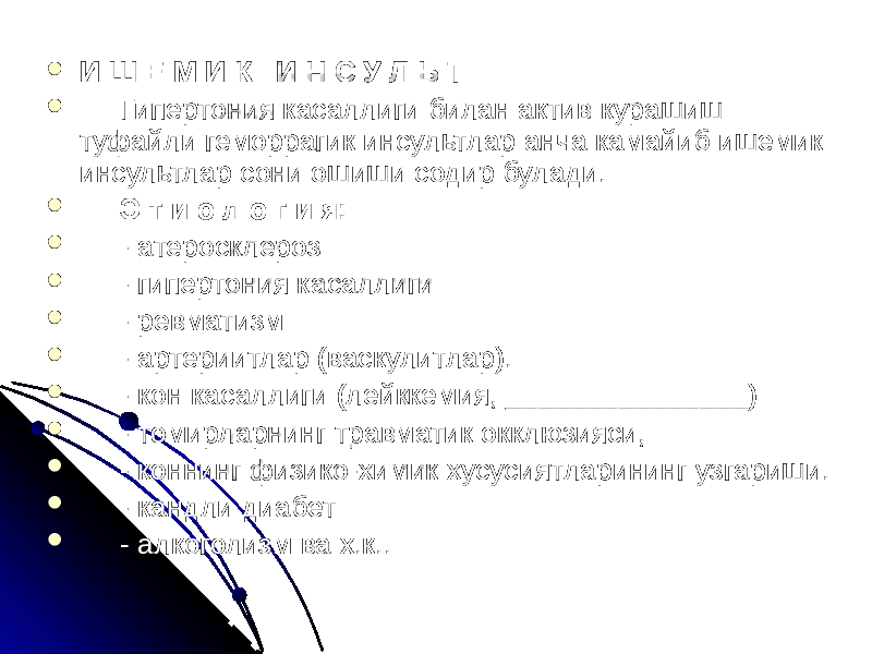  И Ш Е М И К И Н С У Л Ь Т  Гипертония касаллиги билан актив курашиш туфайли геморрагик инсультлар анча камайиб ишемик инсультлар сони ошиши содир булади.  Э т и о л о г и я:  - атеросклероз  - гипертония касаллиги  - ревматизм  - артериитлар (васкулитлар).  - кон касаллиги (лейккемия, _______________)  - томирларнинг травматик окклюзияси,  - коннинг физико-химик хусусиятларининг узгариши.  - кандли диабет  - алкоголизм ва х.к.. 