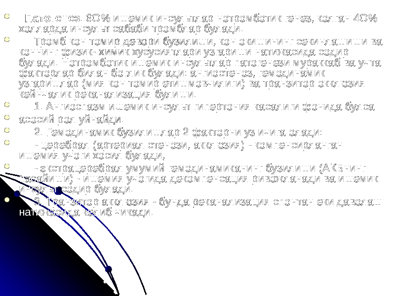    Патогенез . 6О% ишемик инсультлар нотромботик генез, колган 4О% холларда инсульт сабаби тромблар булади.  Тромб кон томир девори бузилиши, кон окишининг секинлашиши ва коннинг физик- химик хусусиятлари узгариши натижасида содир булади. Нотромботик ишемик инсультлар патогенези мураккаб ва учта факторлар билан боглик булади: ангиостеноз, гемодинамик узгаришлар (мия кон томир етишмовчилиги) ва транзитор окклюзия кейнчалик реканализация булиши.  1. Ангиоспазм ишемик инсульт гипертония касалиги фонида булса  асосий рол уйнайди.  2. Гемодинамик бузилишлар 2 факторни уз ичига олади:  - церебрал (артериал стенози, акклюзия) - компенсирланган ишемия учоги хосил булади,  - экстрацеребрал умумий гемодинамиканинг бузилиши (АКБнинг пасайиши) - ишемия учогида декомпенсация ривожланади ва ишемик инсульт содир булади.  3. Транзитор акклюзия - бунда реканализация спонтан еки даволаш натижасида келиб чикади. 