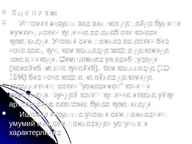  К л и н и к а:  Ишемик инсульт хар хил вактда пайдо булиши мумкин, лекин купинча эрталаб еки кечаси кузатилади. Учокли симптомлар астаекин бир неча соат, кун, кам холларда хафта давомида юзага чикади. Симптомлар узгариб туради (камайиб ва яна кучайиб), Кам холлларда (1О- 15%) бир неча хафта ва ойлар давомида касалликнинг секин &#34;усмасимон&#34; кечиши кузатилади. Бундай кечиш купинча иккала уйку артериясида акклюзия булса кузатилади.  Ишемик инсультга учокли симптомларнинг умумий мия симптомларидан устунлиги характерлидир. 