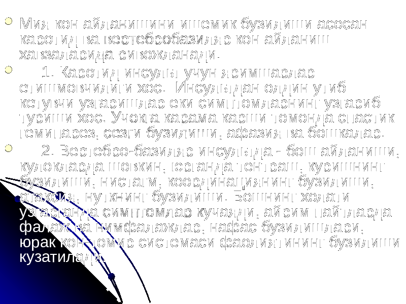  Мия кон айланишини ишемик бузилиши асосан каротид ва вертебробазиляр кон айланиш хавзаларида ривожланади.  1. Каротид инсульт учун яримшарлар етишмовчилиги хос. Инсультдан олдин утиб кетувчи узгаришлар еки симптомларнинг узгариб туриши хос. Учокга карама карши томонда спастик гемипарез, сезги бузилиши, афазия ва бошкалар.  2. Вертебро-базиляр инсультда - бош айланиши, кулокларда шовкин, юрганда тентраш, куришнинг бузилиши, нистагм, координациянинг бузилиши, атаксия, нуткнинг бузилиши. Бошнинг холати узгарганда симптомлар кучаяди, айрим пайтларда фалаж ва нимфалажлар, нафас бузилишлари, юрак кон-томир системаси фаолиятининг бузилиши кузатилади. 