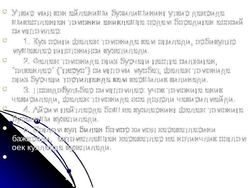  Уткир мия кон айланиши бузилишининг уткир даврида шикастланган томонни аниклашга ердам берадиган асосий симптомлар:  1. Куз ериги фалаж томонида кам епилади, орбикуляр мушаклар гипотонияси кузатилади.  2. Фалаж томонида огиз бурчаги пастга силжиган, &#34;елканлар&#34; (&#34;парус&#34;) симптоми мусбат, фалаж томонида огиз бурчаги тортилганда кам каршилик килинади.  3. Псевдобульбар симптомлар: учок томонига аник чакирилади, фалаж томонида эса деярли чакирилмайди.  4. Айрим пайтларда бош ва кузларнинг фалаж томонига буралиши кузатилади.  5. Соглом кул билан бемор химоя харакатларини бажаради, автоматлашган харакатлар ва нотинчлик соглом оек кулларда кузатилади.  