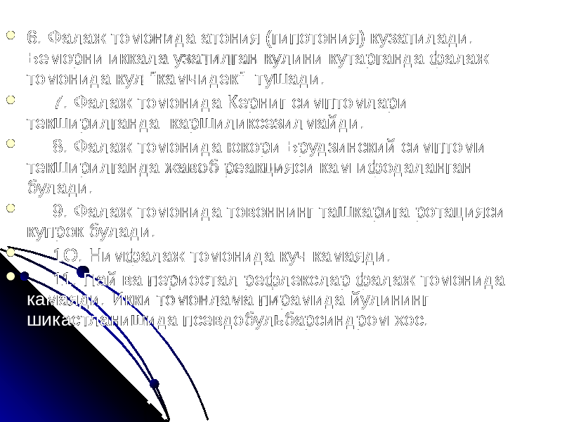  6. Фалаж томонида атония (гипотония) кузатилади. Беморни иккала узатилган кулини кутарганда фалаж томонида кул &#34;камчидек&#34; тушади.  7. Фалаж томонида Керниг симптомлари текширилганда каршиликсезилмайди.  8. Фалаж томонида юкори Брудзинский симптоми текширилганда жавоб реакцияси кам ифодаланган булади.  9. Фалаж томонида товоннинг ташкарига ротацияси купрок булади.  1О. Нимфалаж томонида куч камаяди.  11. Пай ва периостал рефлекслар фалаж томонида камаяди. Икки томонлама пирамида йулининг шикастланишида псевдобульбарсиндром хос. 