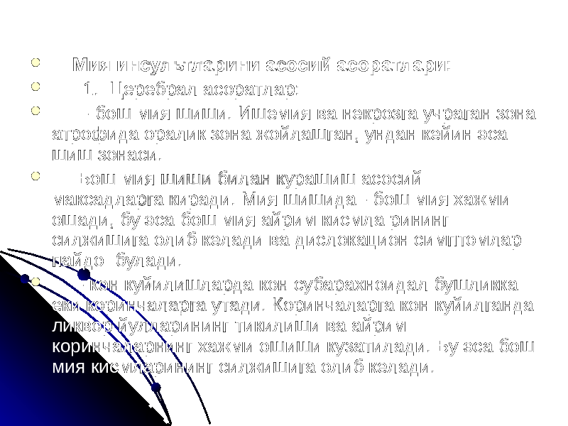    Мия инсультларини асосий асоратлари:    1.  Церебрал асоратлар:  - бош мия шиши. Ишемия ва некрозга учраган зона атрофида оралик зона жойлашган, ундан кейин эса шиш зонаси.  Бош мия шиши билан курашиш асосий максадларга киради. Мия шишида - бош мия хажми ошади, бу эса бош мия айрим кисмла рининг силжишига олиб келади ва дислокацион симптомлар пайдо булади.  - кон куйилишларда кон субарахноидал бушликка еки коринчаларга утади. Коринчаларга кон куйилганда ликвор йулларининг тикилиши ва айрим коринчаларнинг хажми ошиши кузатилади. Бу эса бош мия кисмларининг силжишига олиб келади. 