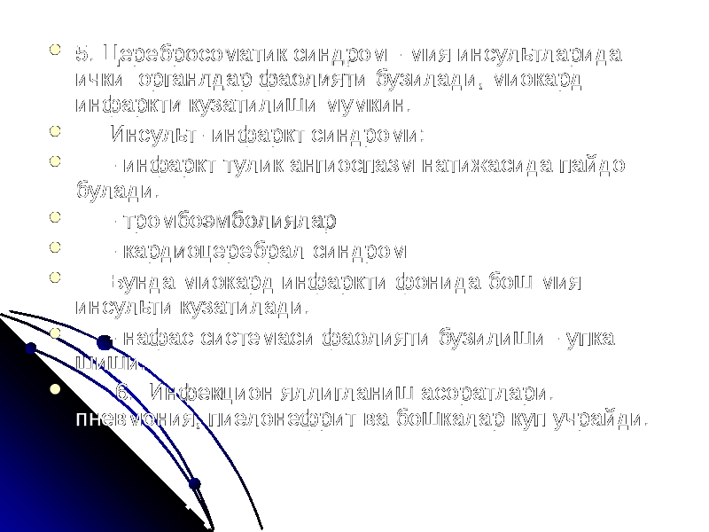  5. Церебросоматик синдром - мия инсультларида ички органлдар фаолияти бузилади, миокард инфаркти кузатилиши мумкин.  Инсульт- инфаркт синдроми:  - инфаркт тулик ангиоспазм натижасида пайдо булади.  - тромбоэмболиялар  - кардиоцеребрал синдром  Бунда миокард инфаркти фонида бош мия инсульти кузатилади.  - нафас системаси фаолияти бузилиши - упка шиши.    6.  Инфекцион яллигланиш асоратлари. пневмония, пиелонефрит ва бошкалар куп учрайди. 