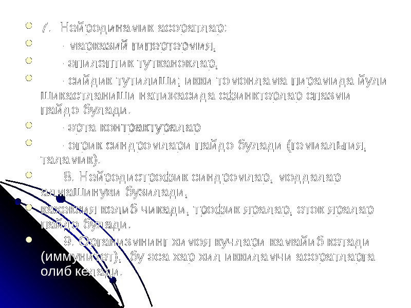  7.  Нейродинамик асоратлар:  - марказий гипертермия,  - эпилептик тутканоклар,  - сийдик тутилиши; икки томонлама пирамида йули шикастланиши натижасида сфинктерлар спазми пайдо булади.  - эрта контрактуралар  - огрик синдромлари пайдо булади (гемиальгия, таламик).    8. Нейродистрофик синдромлар, моддалар алмашинуви бузилади,  кахексия келиб чикади, трофик яралар, еток яралар пайдо булади.    9. Организмнинг химоя кучлари камайиб кетади (иммунитет), бу эса хар хил иккиламчи асоратларга олиб келади. 