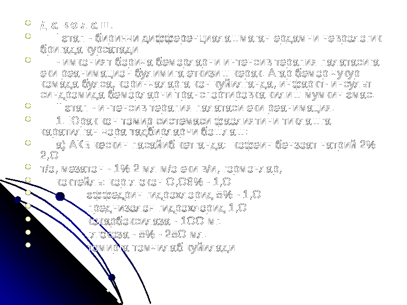  Д а в о л а ш:  I этап - биринчи дифференциалашмаган ердамни неврологик бригада курсатади  - имконият борича беморларни интенсив терапия палатасига еки реанимацион булимига еткизиш керак. Агар бемор чукур комада булса, коринчаларга кон куйилганда, инфаркт- инсульт синдромида беморларни транспортировка килиш мумкин эмас.  II этап - интенсив терапия палатаси еки реанимация.  1. Юрак кон томир системаси фаолиятини тиклашга каратилган чора тадбирларни бошлаш:  а) АКБ кескин пасайиб кетганда: кофеин бензоат натрий 2% 2,О  т/о, мезатон - 1% 2 мл м/о еки в/и, гормонлар,  коктейль: корглюкон О,О6% - 1,О  эффедрин гидрохлорид 5% - 1,О  преднизолон гидрохлорид 1,О  кокарбоксилаза - 1ОО мг.  глюкоза - 5% - 25О мл.  томирга томчилаб куйилади 