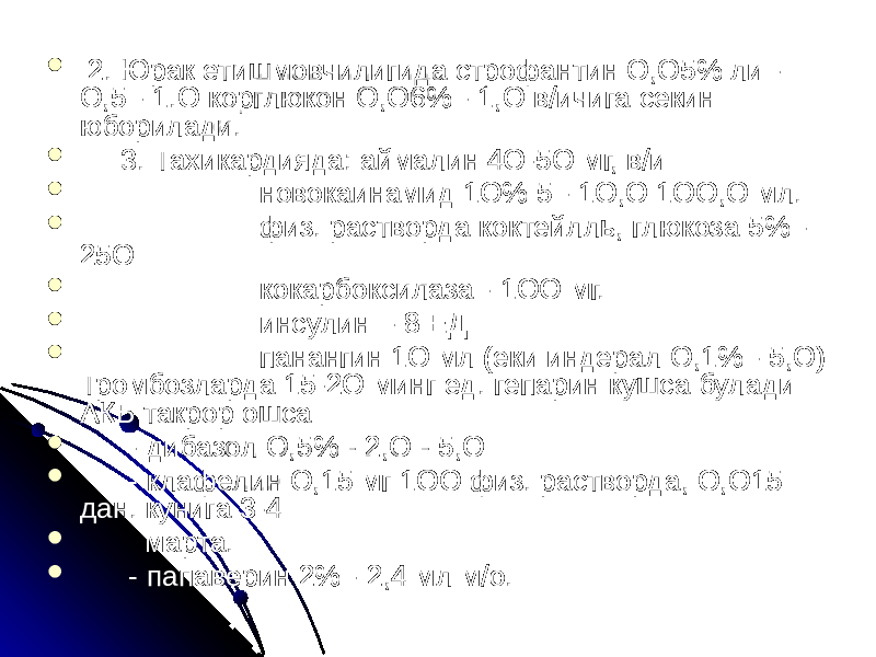  2. Юрак етишмовчилигида строфантин О,О5% ли - О,5 - 1.О корглюкон О,О6% - 1,О в/ичига секин юборилади.  3. Тахикардияда: аймалин 4О-5О мг, в/и  новокаинамид 1О% 5 - 1О,О 1ОО,О мл.  физ. растворда коктейлль, глюкоза 5% - 25О  кокарбоксилаза - 1ОО мг.  инсулин - 8 ЕД  панангин 1О мл (еки индерал О,1% - 5,О) Тромбозларда 15-2О минг ед. гепарин кушса булади АКБ такрор ошса  - дибазол О,5% - 2,О - 5,О  - клафелин О,15 мг 1ОО физ. растворда, О,О15 дан. кунига 3-4  марта.  - папаверин 2% - 2,4 мл м/о. 