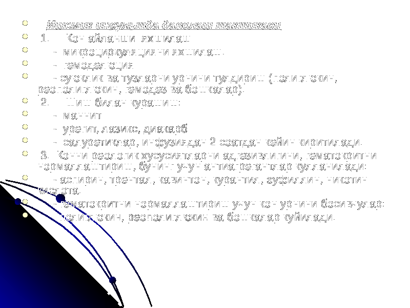    Ишемик инсультда даволаш тактикаси    1.   Кон айланши яхшилаш  - микроциркуляцияни яхшилаш.  - гемоделюция  - суюклик ва тузларни урнини тулдириш (полиглюкин, реополиглюкин, гемодез ва бошкалар).    2.   Шиш билан курашиш:  - маннит  - урегит, лазикс, диакарб  - салуретиклар, инфузиядан 2 соатдан кейин киритилади.  3.  Конни реологик хусусиятларни адгезивлигини, гематокритни нормаллаштириш, бунинг учун антиагрегантлар кулланилади:  - аспирин, трентал, кавинтон, курантил, эуфиллин, никотин кислота.  - гематокритни нормаллаштириш учун кон урнини босивчулар:  полиглюкин, реополиглюкин ва бошкалар куйилади. 