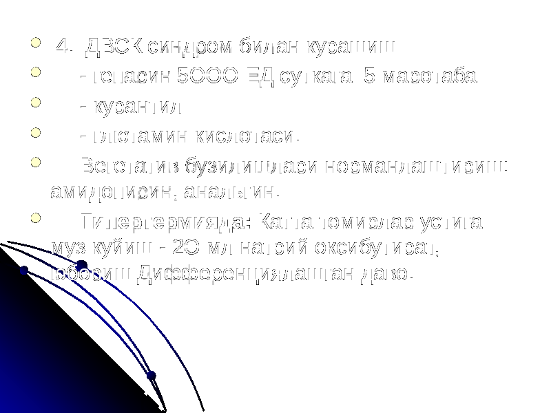    4.  ДВСК синдром билан курашиш  - гепарин 5ООО ЕД суткага 5 маротаба  - курантил  - глютамин кислотаси.  Вегетатив бузилишлари норманлаштириш: амидопирин, анальгин.  Гипертермияда: Катта томирлар устига муз куйиш - 2О мл натрий оксибутират, юбориш Дифференциялашган даво. 