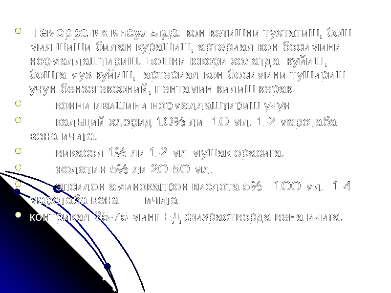  Геморрагик инсультда : кон кетишни тухтатиш, бош мия шиши билан курашиш, артериал кон босимини нормаллаштириш. Бошни юкори холатда куйиш, бошга муз куйиш, артериал кон босимини тушириш учун бензогексоний, пентамин килиш керак.  - конни ивишини нормаллаштириш учун  - кальций хлорид 1О% ли -1О мл. 1-2 маротаба вена ичига.  - викасол 1% ли 1-2 мл мушак орасига.  - желатин 5% ли 2О-5О мл.  - эпсилон аминокапрон кислота 5% -1ОО мл. 1-4 маротаба вена ичига.  контрикал 25-75 минг ЕД физрастворда вена ичига. 