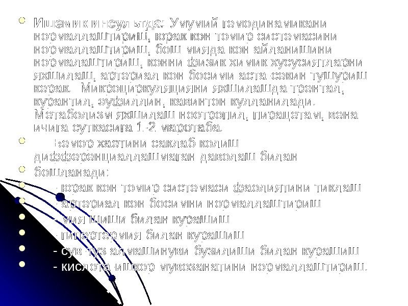  Ишемик инсультда: Умумий гемодинамикани нормаллаштириш, юрак кон томир системасини нормаллаштириш, бош мияда кон айланишини нормалаштириш, конни физик химик хусусиятларни яхшилаш, артериал кон босими аста-секин тушуриш керак. Микроциркуляцияни яхшилашда трентал, курантил, эуфиллин, кавинтон кулланилади. Метаболизм яхшилаш ноотропил, пирацетам, вена ичига суткасига 1-2 маротаба.  Бемор хаетини саклаб колиш дифференциаллашмаган даволаш билан  бошланади:  - юрак кон томир системаси фаолиятини тиклаш  - артериал кон босимни нормаллаштириш  - мия шиши билан курашиш  - гипертермия билан курашиш  - сув-туз алмашинуви бузилиши билан курашиш  - кислота-ишкор мувозанатини нормаллаштириш. 