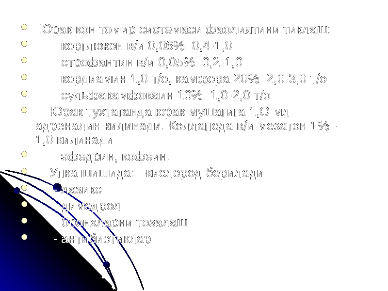  Юрак кон томир системаси фаолиятини тиклаш:  - корглюкон в/и 0,06% 0,4-1,0  - строфантин в/и 0,05% 0,2-1,0  - кордиамин 1,0 т/о, камфора 20% 2,0-3,0 т/о  - сульфакамфокаин 10% 1,0-2,0 т/о  Юрак тухтаганда юрак мушагига 1,О мл адреналин килинади. Коллапсда в/и мезатон 1% - 1,0 килинади  - эфедрин, кофеин.  Упка шишида: -кислород берилади  - лазикс  - димедрол  - бронхларни тозалаш  - антибиотиклар 