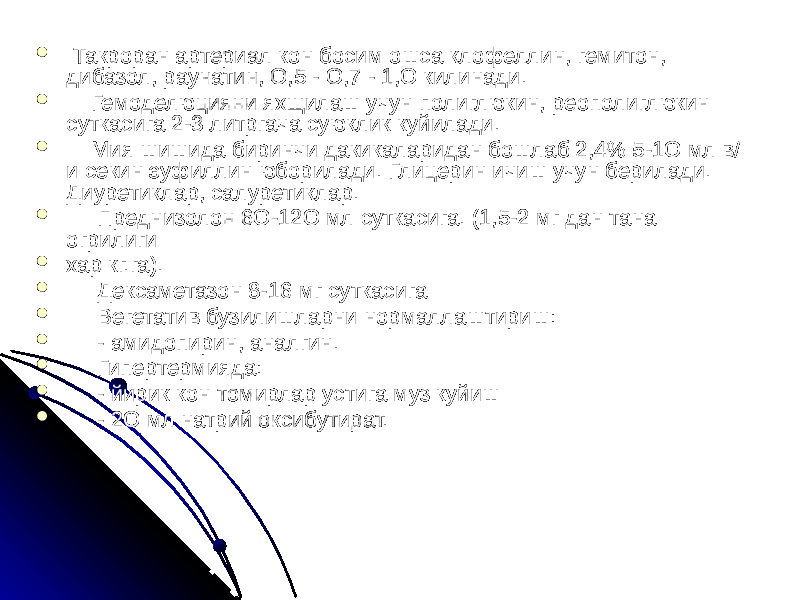  Такроран артериал кон босим ошса клофеллин, гемитон, дибазол, раунатин, О,5 - О,7 - 1,О килинади.  Гемоделюцияни яхщилаш учун полиглюкин, реополиглюкин суткасига 2-3 литргача суюклик куйилади.  Мия шишида биринчи дакикаларидан бошлаб 2,4% 5-1О мл в/ и секин эуфиллин юборилади. Глицерин ичиш учун берилади. Диуретиклар, салуретиклар.  Преднизолон 6О-12О мл суткасига. (1,5-2 мг дан тана огрилиги  хар кг.га).  Дексаметазон 8-16 мг суткасига  Вегетатив бузилишларни нормаллаштириш:  - амидопирин, аналгин.  Гипертермияда:  - йирик кон томирлар устига муз куйиш  - 2О мл натрий оксибутират. 