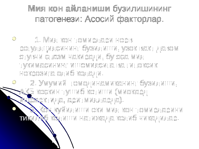 Мия кон айланиши бузилишининг патогенези: Асосий факторлар.    1. Мия кон томирлари нерв регуляциясининг бузилиши, узок вакт давом этувчи спазм чакиради, бу эса мия тукимасининг ишемиясига ва гипоксик некрозига олиб келади.  2. Умумий гемодинамиканинг бузилиши, АКБ кескин тушиб кетиши (миокард инфарктида, аритмияларда).  3. Кон куйилиши еки мия кон томирларини тикилиб колиши натижада келиб чикадилар. 