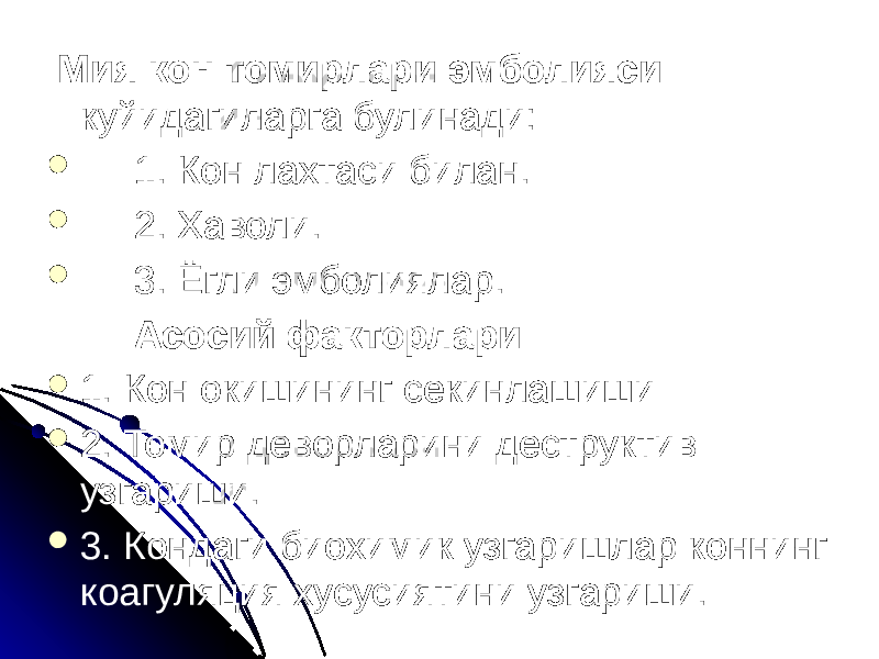  Мия кон томирлари эмболияси куйидагиларга булинади:  1. Кон лахтаси билан.  2. Хаволи.  3. Ёгли эмболиялар. Асосий факторлари:  1. Кон окишининг секинлашиши  2. Томир деворларини деструктив узгариши.  3. Кондаги биохимик узгаришлар коннинг коагуляция хусусиятини узгариши. 