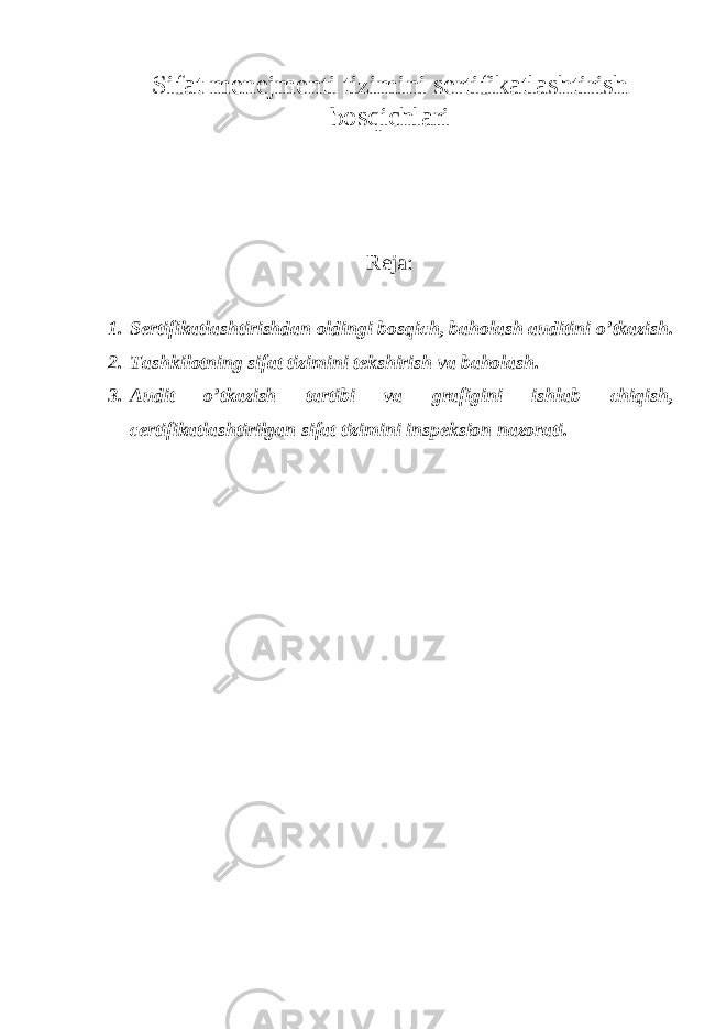 Sifat menejmenti tizimini sertifikatlashtirish bosqichlari Reja: 1. Sertifikatlashtirishdan oldingi bosqich, baholash auditini o’tkazish. 2. Tashkilotning sifat tizimini tekshirish va baholash. 3. Audit o’tkazish tartibi va grafigini ishlab chiqish, certifikatlashtirilgan sifat tizimini inspeksion nazorati. 