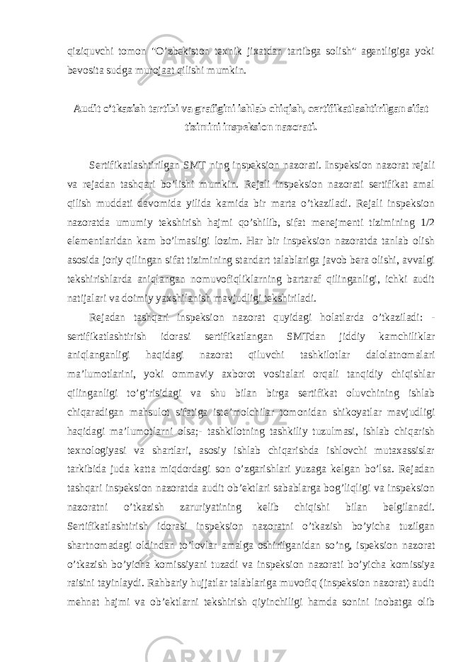 qiziquvchi tomon &#34;O’zbekiston texnik jixatdan tartibga solish&#34; agentligiga yoki bevosita sudga murojaat qilishi mumkin. Audit o’tkazish tartibi va grafigini ishlab chiqish, certifikatlashtirilgan sifat tizimini inspeksion nazorati. Sertifikatlashtirilgan SMT ning inspeksion nazorati. Inspeksion nazorat rejali va rejadan tashqari bo’lishi mumkin. Rejali inspeksion nazorati sertifikat amal qilish muddati davomida yilida kamida bir marta o’tkaziladi. Rejali inspeksion nazoratda umumiy tekshirish hajmi qo’shilib, sifat menejmenti tizimining 1/2 elementlaridan kam bo’lmasligi lozim. Har bir inspeksion nazoratda tanlab olish asosida joriy qilingan sifat tizimining standart talablariga javob bera olishi, avvalgi tekshirishlarda aniqlangan nomuvofiqliklarning bartaraf qilinganligi, ichki audit natijalari va doimiy yaxshilanish mavjudligi tekshiriladi. Rejadan tashqari inspeksion nazorat quyidagi holatlarda o’tkaziladi: - sertifikatlashtirish idorasi sertifikatlangan SMTdan jiddiy kamchiliklar aniqlanganligi haqidagi nazorat qiluvchi tashkilotlar dalolatnomalari ma’lumotlarini, yoki ommaviy axborot vositalari orqali tanqidiy chiqishlar qilinganligi to’g’risidagi va shu bilan birga sertifikat oluvchining ishlab chiqaradigan mahsulot sifatiga iste’molchilar tomonidan shikoyatlar mavjudligi haqidagi ma’lumotlarni olsa;- tashkilotning tashkiliy tuzulmasi, ishlab chiqarish texnologiyasi va shartlari, asosiy ishlab chiqarishda ishlovchi mutaxassislar tarkibida juda katta miqdordagi son o’zgarishlari yuzaga kelgan bo’lsa. Rejadan tashqari inspeksion nazoratda audit ob’ektlari sabablarga bog’liqligi va inspeksion nazoratni o’tkazish zaruriyatining kelib chiqishi bilan belgilanadi. Sertifikatlashtirish idorasi inspeksion nazoratni o’tkazish bo’yicha tuzilgan shartnomadagi oldindan to’lovlar amalga oshirilganidan so’ng, ispeksion nazorat o’tkazish bo’yicha komissiyani tuzadi va inspeksion nazorati bo’yicha komissiya raisini tayinlaydi. Rahbariy hujjatlar talablariga muvofiq (inspeksion nazorat) audit mehnat hajmi va ob’ektlarni tekshirish qiyinchiligi hamda sonini inobatga olib 