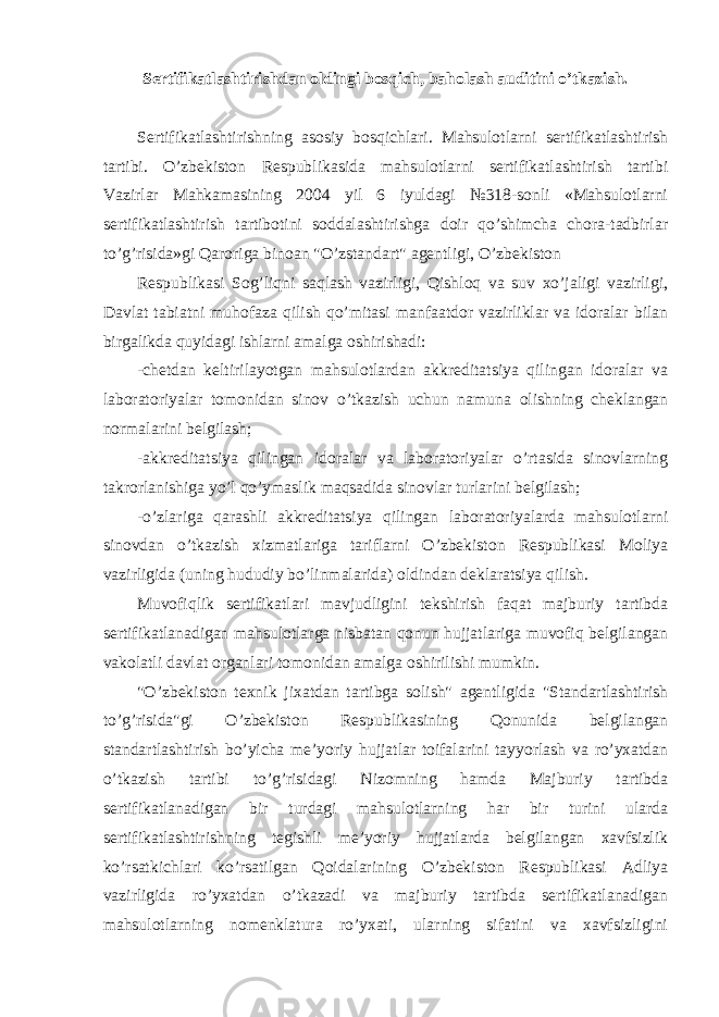 Sertifikatlashtirishdan oldingi bosqich, baholash auditini o’tkazish. Sertifikatlashtirishning asosiy bosqichlari. Mahsulotlarni sertifikatlashtirish tartibi. O’zbekiston Respublikasida mahsulotlarni sertifikatlashtirish tartibi Vazirlar Mahkamasining 2004 yil 6 iyuldagi №318-sonli «Mahsulotlarni sertifikatlashtirish tartibotini soddalashtirishga doir qo’shimcha chora-tadbirlar to’g’risida»gi Qaroriga binoan &#34;O’zstandart&#34; agentligi, O’zbekiston Respublikasi Sog’liqni saqlash vazirligi, Qishloq va suv xo’jaligi vazirligi, Davlat tabiatni muhofaza qilish qo’mitasi manfaatdor vazirliklar va idoralar bilan birgalikda quyidagi ishlarni amalga oshirishadi: -chetdan keltirilayotgan mahsulotlardan akkreditatsiya qilingan idoralar va laboratoriyalar tomonidan sinov o’tkazish uchun namuna olishning cheklangan normalarini belgilash; -akkreditatsiya qilingan idoralar va laboratoriyalar o’rtasida sinovlarning takrorlanishiga yo’l qo’ymaslik maqsadida sinovlar turlarini belgilash; -o’zlariga qarashli akkreditatsiya qilingan laboratoriyalarda mahsulotlarni sinovdan o’tkazish xizmatlariga tariflarni O’zbekiston Respublikasi Moliya vazirligida (uning hududiy bo’linmalarida) oldindan deklaratsiya qilish. Muvofiqlik sertifikatlari mavjudligini tekshirish faqat majburiy tartibda sertifikatlanadigan mahsulotlarga nisbatan qonun hujjatlariga muvofiq belgilangan vakolatli davlat organlari tomonidan amalga oshirilishi mumkin. &#34;O’zbekiston texnik jixatdan tartibga solish&#34; agentligida &#34;Standartlashtirish to’g’risida&#34;gi O’zbekiston Respublikasining Qonunida belgilangan standartlashtirish bo’yicha me’yoriy hujjatlar toifalarini tayyorlash va ro’yxatdan o’tkazish tartibi to’g’risidagi Nizomning hamda Majburiy tartibda sertifikatlanadigan bir turdagi mahsulotlarning har bir turini ularda sertifikatlashtirishning tegishli me’yoriy hujjatlarda belgilangan xavfsizlik ko’rsatkichlari ko’rsatilgan Qoidalarining O’zbekiston Respublikasi Adliya vazirligida ro’yxatdan o’tkazadi va majburiy tartibda sertifikatlanadigan mahsulotlarning nomenklatura ro’yxati, ularning sifatini va xavfsizligini 