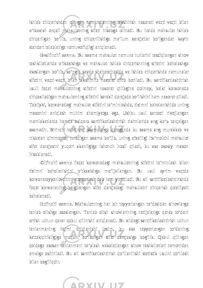 ishlab chiqarishdan olingan namunalarning tekshirish nazorati vaqti-vaqti bilan o’tkazish orqali mahsulotning sifati hisobga olinadi. Bu holda mahsulot ishlab chiqarilgan bo’lib, uning chiqarilishiga ma’lum xarajatlar bo’lgandan keyin standart talablariga nomuvofiqligi aniqlanadi. -Beshinchi sxema. Bu sxema mahsulot namuna turlarini tasdiqlangan sinov tashkilotlarida o’tkazishga va mahsulot ishlab chiqarishning sifatini baholashga asoslangan bo’lib, so’ngra savdo shahobchasida va ishlab chiqarishda namunalar sifatini vaqti-vaqti bilan tekshirilib nazorat qilib boriladi. Bu sertifikatlashtirish usuli faqat mahsulotning sifatini nazorat qilibgina qolmay, balki korxonada chiqaziladigan mahsulotning sifatini kerakli darajada bo’lishini ham nazorat qiladi. Tabiiyki, korxonadagi mahsulot sifatini ta’minlashda, tizimni baholanishida uning mezonini aniqlash muhim ahamiyatga ega. Ushbu usul sanoati rivojlangan mamlakatlarda hamda xalqaro sertifikatlashtirish tizimlarida eng ko’p tarqalgan sxemadir. Birinchi-to’rtinchi sxemalarga qaraganda bu sxema eng murakkab va nisbatan qimmatroq turadigan sxema bo’lib, uning afzalligi ite’molchi mahsulot sifat darajasini yuqori ekanligiga ishonch hosil qiladi, bu esa asosiy mezon hisoblanadi. -Oltinchi sxema faqat korxonadagi mahsulotning sifatini ta’minlash bilan tizimni baholanishini o’tkazishga mo’ljallangan. Bu usul ayrim vaqtda korxonatayyorlovchini attestatlash deb ham yuritiladi. Bu xil sertifikatlashtirishda faqat korxonaning belgilangan sifat darajadagi mahsulotni chiqarish qobiliyati baholanadi. -Ettinchi sxema. Mahsulotning har bir tayyorlangan to’dasidan sinovlarga tanlab olishga asoslangan. Tanlab olish sinovlarining natijalariga qarab to’dani ortish uchun qaror qabul qilinishi aniqlanadi. Bu xildagi sertifikatlashtirish uchun tanlanmaning hajmi aniqlanishi lozim, bu esa tayyorlangan to’daning kattakichikligiga maqbul bo’ladigan sifat darajasiga bog’lik. Qabul qilingan qoidaga asosan tanlanmani to’plash vakolatlangan sinov tashkilotlari tomonidan amalga oshiriladi. Bu xil sertifikatlashtirish qo’llanilishi statistik usulni qo’llash bilan bog’liqdir. 