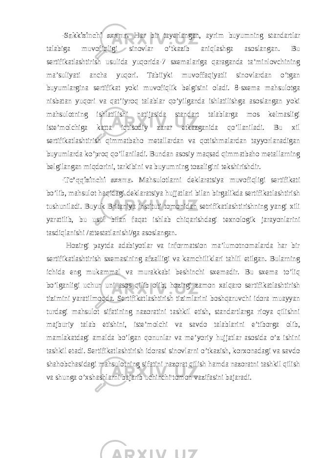 -Sakkizinchi sxema. Har bir tayerlangan, ayrim buyumning standartlar talabiga muvofiqligi sinovlar o’tkazib aniqlashga asoslangan. Bu sertifikatlashtirish usulida yuqorida-7 sxemalariga qaraganda ta’minlovchining ma’suliyati ancha yuqori. Tabiiyki muvoffaqiyatli sinovlardan o’tgan buyumlargina sertifikat yoki muvofiqlik belgisini oladi. 8-sxema mahsulotga nisbatan yuqori va qat’iyroq talablar qo’yilganda ishlatilishga asoslangan yoki mahsulotning ishlatilishi natijasida standart talablarga mos kelmasligi iste’molchiga katta iqtisodiy zarar etkazganida qo’llaniladi. Bu xil sertifikatlashtirish qimmatbaho metallardan va qotishmalardan tayyorlanadigan buyumlarda ko’proq qo’llaniladi. Bundan asosiy maqsad qimmatbaho metallarning belgilangan miqdorini, tarkibini va buyumning tozaligini tekshirishdir. -To’qqizinchi sxema. Mahsulotlarni deklaratsiya muvofiqligi sertifikati bo’lib, mahsulot haqidagi deklaratsiya hujjatlari bilan birgalikda sertifikatlashtirish tushuniladi. Buyuk Britaniya instituti tomonidan setrifikatlashtirishning yangi xili yaratilib, bu usul bilan faqat ishlab chiqarishdagi texnologik jarayonlarini tasdiqlanishi /attestatlanishi/ga asoslangan. Hozirgi paytda adabiyotlar va informatsion ma’lumotnomalarda har bir sertifikatlashtirish sxemasining afzalligi va kamchiliklari tahlil etilgan. Bularning ichida eng mukammal va murakkabi beshinchi sxemadir. Bu sxema to’liq bo’lganligi uchun uni asos qilib olib, hozirgi zamon xalqaro sertifikatlashtirish tizimini yaratilmoqda. Sertifikatlashtirish tizimlarini boshqaruvchi idora muayyan turdagi mahsulot sifatining nazoratini tashkil etish, standartlarga rioya qilishni majburiy talab etishini, iste’molchi va savdo talablarini e’tiborga olib, mamlakatdagi amalda bo’lgan qonunlar va me’yoriy hujjatlar asosida o’z ishini tashkil etadi. Sertifikatlashtirish idorasi sinovlarni o’tkazish, korxonadagi va savdo shahobchasidagi mahsulotning sifatini nazorat qilish hamda nazoratni tashkil qilish va shunga o’xshashlarni bajarib uchinchi tomon vazifasini bajaradi. 