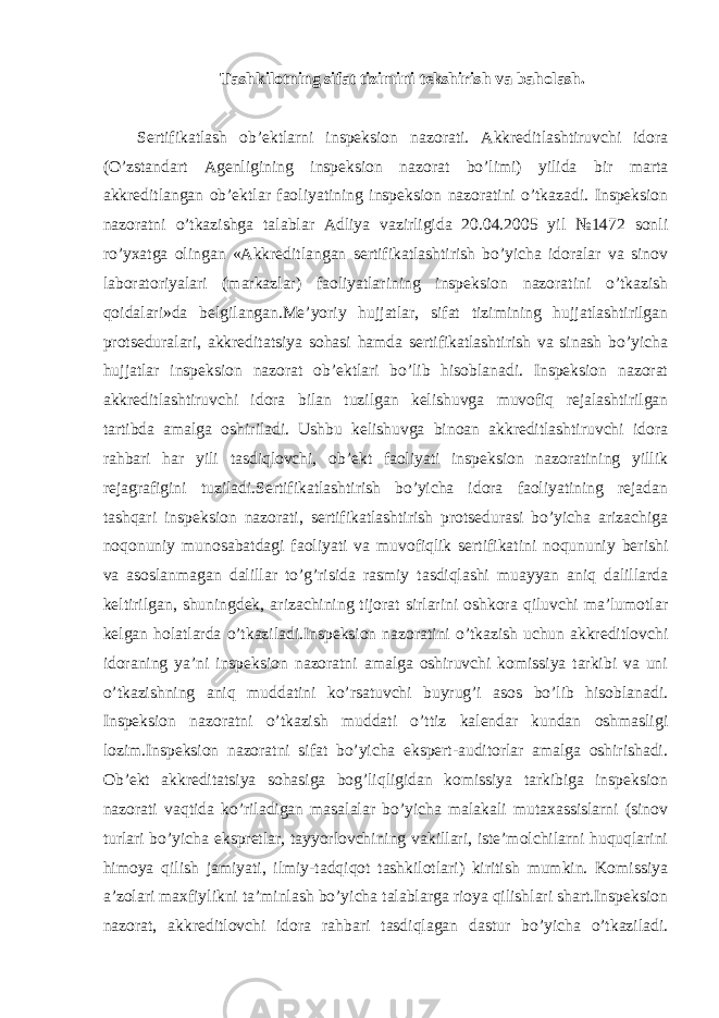 Tashkilotning sifat tizimini tekshirish va baholash. Sertifikatlash ob’ektlarni inspeksion nazorati. Akkreditlashtiruvchi idora (O’zstandart Agenligining inspeksion nazorat bo’limi) yilida bir marta akkreditlangan ob’ektlar faoliyatining inspeksion nazoratini o’tkazadi. Inspeksion nazoratni o’tkazishga talablar Adliya vazirligida 20.04.2005 yil №1472 sonli ro’yxatga olingan «Akkreditlangan sertifikatlashtirish bo’yicha idoralar va sinov laboratoriyalari (markazlar) faoliyatlarining inspeksion nazoratini o’tkazish qoidalari»da belgilangan.Me’yoriy hujjatlar, sifat tizimining hujjatlashtirilgan protseduralari, akkreditatsiya sohasi hamda sertifikatlashtirish va sinash bo’yicha hujjatlar inspeksion nazorat ob’ektlari bo’lib hisoblanadi. Inspeksion nazorat akkreditlashtiruvchi idora bilan tuzilgan kelishuvga muvofiq rejalashtirilgan tartibda amalga oshiriladi. Ushbu kelishuvga binoan akkreditlashtiruvchi idora rahbari har yili tasdiqlovchi, ob’ekt faoliyati inspeksion nazoratining yillik rejagrafigini tuziladi.Sertifikatlashtirish bo’yicha idora faoliyatining rejadan tashqari inspeksion nazorati, sertifikatlashtirish protsedurasi bo’yicha arizachiga noqonuniy munosabatdagi faoliyati va muvofiqlik sertifikatini noqununiy berishi va asoslanmagan dalillar to’g’risida rasmiy tasdiqlashi muayyan aniq dalillarda keltirilgan, shuningdek, arizachining tijorat sirlarini oshkora qiluvchi ma’lumotlar kelgan holatlarda o’tkaziladi.Inspeksion nazoratini o’tkazish uchun akkreditlovchi idoraning ya’ni inspeksion nazoratni amalga oshiruvchi komissiya tarkibi va uni o’tkazishning aniq muddatini ko’rsatuvchi buyrug’i asos bo’lib hisoblanadi. Inspeksion nazoratni o’tkazish muddati o’ttiz kalendar kundan oshmasligi lozim.Inspeksion nazoratni sifat bo’yicha ekspert-auditorlar amalga oshirishadi. Ob’ekt akkreditatsiya sohasiga bog’liqligidan komissiya tarkibiga inspeksion nazorati vaqtida ko’riladigan masalalar bo’yicha malakali mutaxassislarni (sinov turlari bo’yicha ekspretlar, tayyorlovchining vakillari, iste’molchilarni huquqlarini himoya qilish jamiyati, ilmiy-tadqiqot tashkilotlari) kiritish mumkin. Komissiya a’zolari maxfiylikni ta’minlash bo’yicha talablarga rioya qilishlari shart.Inspeksion nazorat, akkreditlovchi idora rahbari tasdiqlagan dastur bo’yicha o’tkaziladi. 