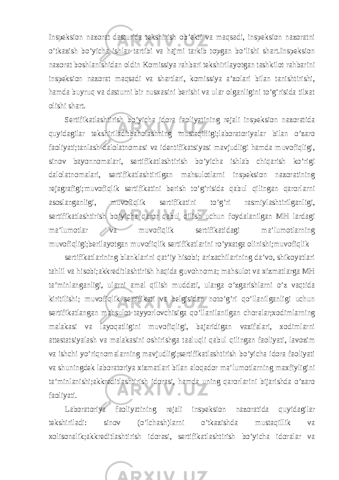 Inspeksion nazorat dasturida tekshirish ob’ekti va maqsadi, inspeksion nazoratni o’tkazish bo’yicha ishlar tartibi va hajmi tarkib topgan bo’lishi shart.Inspeksion nazorat boshlanishidan oldin Komissiya rahbari tekshirilayotgan tashkilot rahbarini inspeksion nazorat maqsadi va shartlari, komissiya a’zolari bilan tanishtirishi, hamda buyruq va dasturni bir nusxasini berishi va ular olganligini to’g’risida tilxat olishi shart. Sertifikatlashtirish bo’yicha idora faoliyatining rejali inspeksion nazoratida quyidagilar tekshiriladi:baholashning mustaqilligi;laboratoriyalar bilan o’zaro faoliyati;tanlash dalolatnomasi va identifikatsiyasi mavjudligi hamda muvofiqligi, sinov bayonnomalari, sertifikatlashtirish bo’yicha ishlab chiqarish ko’rigi dalolatnomalari, sertifikatlashtirilgan mahsulotlarni inspeksion nazoratining rejagrafigi;muvofiqlik sertifikatini berish to’g’risida qabul qilingan qarorlarni asoslanganligi, muvofiqlik sertifikatini to’g’ri rasmiylashtirilganligi, sertifikatlashtirish bo’yicha qaror qabul qilish uchun foydalanilgan MH lardagi ma’lumotlar va muvofiqlik sertifikatidagi ma’lumotlarning muvofiqligi;berilayotgan muvofiqlik sertifikatlarini ro’yxatga olinishi;muvofiqlik sertifikatlarining blanklarini qat’iy hisobi; arizachilarining da’vo, shikoyatlari tahlil va hisobi;akkreditlashtirish haqida guvohnoma; mahsulot va xizmatlarga MH ta’minlanganligi, ularni amal qilish muddati, ularga o’zgarishlarni o’z vaqtida kiritilishi; muvofiqlik sertifikati va belgisidan noto’g’ri qo’llanilganligi uchun sertifikatlangan mahsulot tayyorlovchisiga qo’llanilanilgan choralar;xodimlarning malakasi va layoqatligini muvofiqligi, bajaridigan vazifalari, xodimlarni attestatsiyalash va malakasini oshirishga taaluqli qabul qilingan faoliyati, lavozim va ishchi yo’riqnomalarning mavjudligi;sertifikatlashtirish bo’yicha idora faoliyati va shuningdek laboratoriya xizmatlari bilan aloqador ma’lumotlarning maxfiyligini ta’minlanishi;akkreditlashtirish idorasi, hamda uning qarorlarini bijarishda o’zaro faoliyati. Laboratoriya faoliyatining rejali inspeksion nazoratida quyidagilar tekshiriladi: sinov (o’lchash)larni o’tkazishda mustaqillik va xolisonalik;akkreditlashtirish idorasi, sertifikatlashtirish bo’yicha idoralar va 