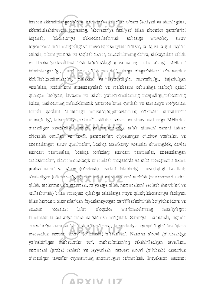 boshqa akkreditlangan sinov laboratoriyalari bilan o’zaro faoliyati va shuningdek, akkreditlashtiruvchi idoraning, laboratoriya faoliyati bilan aloqador qarorlarini bajarish; laboratoriya akkreditatlashtirish sohasiga muvofiq, sinov bayonnomalarini mavjudligi va muvofiq rasmiylashtirilishi, to’liq va to’g’ri taqdim etilishi, ularni yuritish va saqlash tizimi; arizachilarning da’vo, shikoyatlari tahlili va hisoboti;akkreditlashtirish to’g’risidagi guvohnoma; mahsulotlarga MHlarni ta’minlanganligi, ularni amal qilish muddati, ularga o’zgarishlarni o’z vaqtida kiritilishi;xodimlarning malakasi va layoqatligini muvofiqligi, bajaridigan vazifalari, xodimlarni attestatsiyalash va malakasini oshirishga taaluqli qabul qilingan faoliyati, lavozim va ishchi yo’riqnomalarning mavjudligi;inshoatning holati, inshoatning mikroklimatik parametrlarini qurilish va sanitariya me’yorlari hamda qoidalri talablariga muvofiqligi;sinovlarning o’tkazish sharoitlarini muvofiqligi, laboratoriya akkreditlashtirish sohasi va sinov usullariga MHlarida o’rnatilgan xavfsizlik talablari va me’yorlariga ta’sir qiluvchi zararli ishlab chiqarish omillari va xavfli parametrlar; qiyoslangan o’lchov vositalari va attestatlangan sinov qurilmalari, boshqa texnikaviy vositalar shuningdek, davlat standart namunalari, boshqa toifadagi standart namunalar, attestatlangan aralashmalari, ularni metrologik ta’minlash maqsadida va sifat menejmenti tizimi protseduralari va sinov (o’lchash) usullari talablariga muvofiqligi holatlari; sinaladigan (o’lchanadigan) namunalar va yozuvlarni yuritish (talabnomani qabul qilish, tanlanma dalolatnomasi, ro’yxatga olish, namunalarni saqlash sharoitlari va utillashtirish) bilan murojaat qilishga talablarga rioya qilish;laboratoriya faoliyati bilan hamda u xizmatlaridan foydalanayotgan sertifikatlashtirish bo’yicha idora va nazorat idoralari bilan aloqador ma’lumotlarning maxfiyligini ta’minlash;laboratoriyalararo solishtirish natijalari. Zaruriyat bo’lganda, agarda laboratoriyalararo solishtirish o’tkazilmasa, laboratoriya layoqatliligini tasdiqlash maqsadida nazorat sinovi (o’lchashi) o’tkaziladi. Nazorat sinovi (o’lchash)ga yo’naltirilgan mahsulotlar turi, mahsulotlarning tekshiriladigan tavsiflari, namunani (proba) tanlash va tayyorlash, nazorat sinovi (o’lchash) dasturida o’rnatilgan tavsiflar qiymatining anonimligini ta’minlash. Inspeksion nazorati 