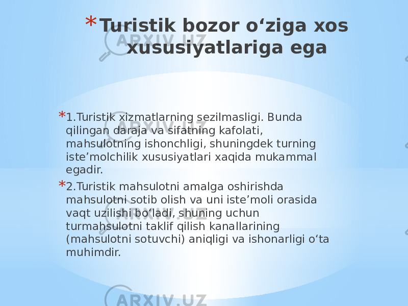 * Turistik bozor o‘ziga xos xususiyatlariga ega * 1.Turistik xizmatlarning sezilmasligi. Bunda qilingan daraja va sifatning kafolati, mahsulotning ishonchligi, shuningdek turning iste’molchilik xususiyatlari xaqida mukammal egadir. * 2.Turistik mahsulotni amalga oshirishda mahsulotni sotib olish va uni iste’moli orasida vaqt uzilishi bo‘ladi, shuning uchun turmahsulotni taklif qilish kanallarining (mahsulotni sotuvchi) aniqligi va ishonarligi o‘ta muhimdir. 