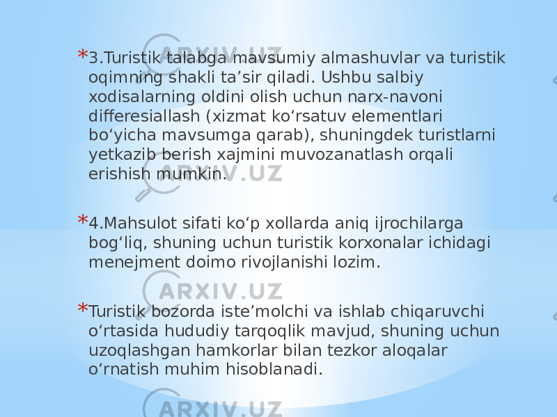 * 3.Turistik talabga mavsumiy almashuvlar va turistik oqimning shakli ta’sir qiladi. Ushbu salbiy xodisalarning oldini olish uchun narx-navoni differesiallash (xizmat ko‘rsatuv elementlari bo‘yicha mavsumga qarab), shuningdek turistlarni yetkazib berish xajmini muvozanatlash orqali erishish mumkin. * 4.Mahsulot sifati ko‘p xollarda aniq ijrochilarga bog‘liq, shuning uchun turistik korxonalar ichidagi menejment doimo rivojlanishi lozim. * Turistik bozorda iste’molchi va ishlab chiqaruvchi o‘rtasida hududiy tarqoqlik mavjud, shuning uchun uzoqlashgan hamkorlar bilan tezkor aloqalar o‘rnatish muhim hisoblanadi. 