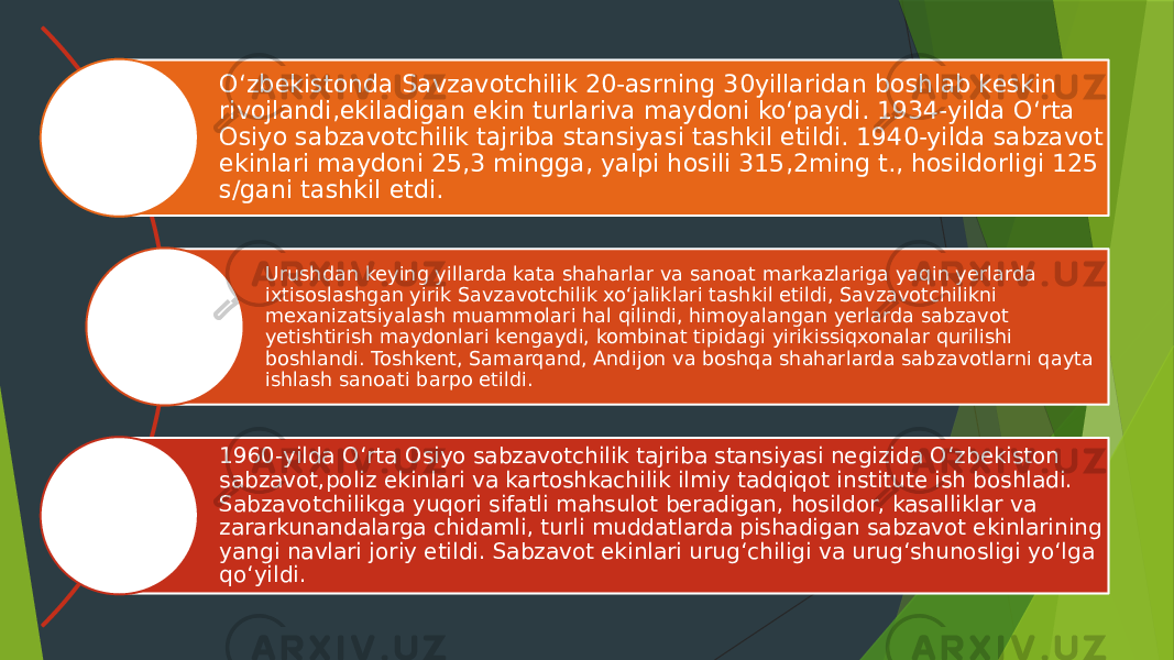 Oʻzbekistonda Savzavotchilik 20-asrning 30yillaridan boshlab keskin rivojlandi,ekiladigan ekin turlariva maydoni koʻpaydi. 1934-yilda Oʻrta Osiyo sabzavotchilik tajriba stansiyasi tashkil etildi. 1940-yilda sabzavot ekinlari maydoni 25,3 mingga, yalpi hosili 315,2ming t., hosildorligi 125 s/gani tashkil etdi. Urushdan keying yillarda kata shaharlar va sanoat markazlariga yaqin yerlarda ixtisoslashgan yirik Savzavotchilik xoʻjaliklari tashkil etildi, Savzavotchilikni mexanizatsiyalash muammolari hal qilindi, himoyalangan yerlarda sabzavot yetishtirish maydonlari kengaydi, kombinat tipidagi yirikissiqxonalar qurilishi boshlandi. Toshkent, Samarqand, Andijon va boshqa shaharlarda sabzavotlarni qayta ishlash sanoati barpo etildi. 1960-yilda Oʻrta Osiyo sabzavotchilik tajriba stansiyasi negizida Oʻzbekiston sabzavot,poliz ekinlari va kartoshkachilik ilmiy tadqiqot institute ish boshladi. Sabzavotchilikga yuqori sifatli mahsulot beradigan, hosildor, kasalliklar va zararkunandalarga chidamli, turli muddatlarda pishadigan sabzavot ekinlarining yangi navlari joriy etildi. Sabzavot ekinlari urugʻchiligi va urugʻshunosligi yoʻlga qoʻyildi. 