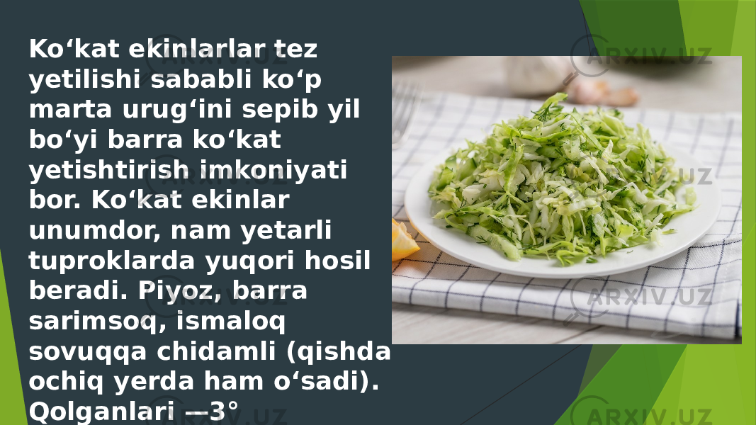 Koʻkat ekinlarlar tez yetilishi sababli koʻp marta urugʻini sepib yil boʻyi barra koʻkat yetishtirish imkoniyati bor. Koʻkat ekinlar unumdor, nam yetarli tuproklarda yuqori hosil beradi. Piyoz, barra sarimsoq, ismaloq sovuqqa chidamli (qishda ochiq yerda ham oʻsadi). Qolganlari —3° — 4° sovuqqa chidaydi. 