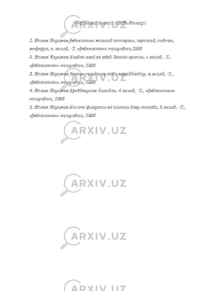 Фойдаланилган адабиётлар: 1. Ислом Каримов ўзбекистон миллий истиқлол, иқтисод, сиёсат, мафкура, а.-жилд, -Т. «ўзбекистон» нашриёти,1996   2. Ислом Каримов Биздан озод ва обод Ватан қолсин, ғ-жилд, -Т., «ўзбекистон» нашриёти, 1996 3. Ислом Каримов Ватан саждагоҳ каби муқаддасдир, қ-жилд, -Т., «ўзбекистон» нашриёти, 1996 4. Ислом Каримов Бунёдкорлик йилидан, 4-жилд, -Т., «ўзбекистон» нашриёти, 1996 5. Ислом Каримов Янгича фикрлаш ва ишлаш-давр талаби, 5-жилд, -Т., «ўзбекистон» нашриёти, 1996 