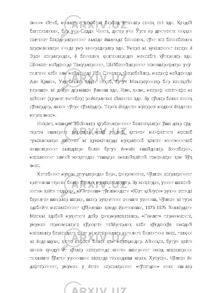 омин» айтиб, миллатни хароб ва барбод этганлар саноқ сиз эди. Қандай бахтсизликки, бир учи Садди Чиига, дигар учи Ўрта ер денгизига чиққан салтанат баҳоднрларининг авлоди ёшликда баччалик, сўнг эса баччабозлик ҳаромликлари ичида умр кечирадирлар эди. Умаро ва вукалонинг аксари ё Эрон асирларидан, ё баччалик қилганларидан мансабга кўтарилар эди. Шижоат майдонида Темурларнинг, Шайбонийларнинг исмишарифлари уну- тилгани каби илм майдонида Ибн Синолар, Форобийлар, маориф майдонида Али Қушчи, Улуғбеклар ёддан чиқиб, бутун Мовароуннаҳр бир хонақойи паришон ва диёри дарвешон ўлмиш эди. Илм, ҳилм, маориф иззатнафс ва ҳайсият (ҳурмат-эътибор) риёкорликка айланган эди. Бу сўзлар балки аччиқ сўзлардир, лекин тўғри сўзлардир. Тарих ёзадиган муаррих мадхия ёзадиган мирза эмас». Ниҳоят, машъум 30-йиллар қурбонларининг болачақалари ўша давр суд- тергов ишларига ҳақноҳақ жалб этилиб, қатағон манфаатига мослаб гувохликлари олинган ва ҳужжатларда муҳрланиб қолган мингминглаб кишиларнинг авлодлари билан бугун ёнмаён яшайдилар. Бинобарин, масаланинг илмий жиҳатидан ташқари амалийҳаётий томонлари ҳам йўқ эмас. Китобнинг муҳим ютуқларидан бири, фикримизча, Чўлпон асарларининг яратилиш тарихи билан боғлиқ мулоҳазалардир. Бу жиҳатдан, унинг шахсий- интим ҳаёти тадқиқи, «Уйғониш» тўпламидаги «Юрт қайғуси» рукни остида берилган шеърлар шарҳи, шоир руҳиятини очишга уриниш, Чўлпон ва турк адабиёти масаласининг қўйилиши ҳамда ёритилиши, 1923-1925 йиллардаги Москва адабий муҳитига дойр фикрмулоҳазалар, «Гамлет» таржимасига, умуман таржималарга кўрилган тайёргарлик каби кўпданкўп ижодий масалалар борасидаги факт ва материаллар янгилиги билангина эмас, талқин ва ёнда-шуви, ҳатто пафоси билан ҳам мароқлидир. Айниқса, бу тун ҳаёти кечаю кундуз ёт кўзлар назоратида кечган шоирнинг ижод лаҳзаларини тиклашга бўлган уринишни алоҳида таъкидлаш керак. Хусусан, Чўлпон ён дафтарининг, умуман у ёзган нарсаларнинг «тўсатдан» ички иш-лар 