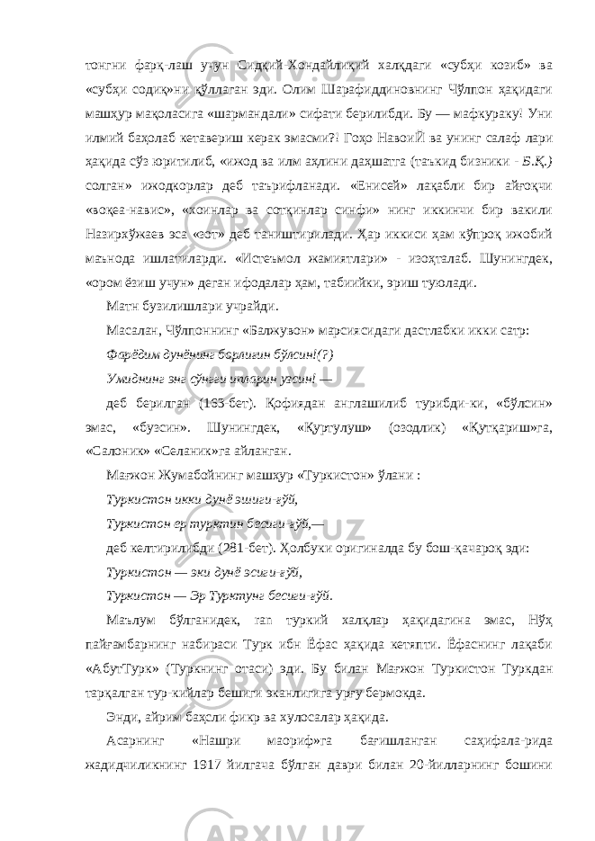 тонгни фарқ- лаш учун Сидқий-Хондайлиқий халқдаги «субҳи козиб» ва «субҳи содиқ»ни қўллаган эди. Олим Шарафиддиновнинг Чўлпон ҳақидаги машҳур мақоласига «шармандали» сифати берилибди. Бу — мафкураку! Уни илмий баҳолаб кетавериш керак эмасми?! Гоҳо НавоиЙ ва унинг салаф лари ҳақида сўз юритилиб, «ижод ва илм аҳлини даҳшатга (таъкид бизники - Б.Қ.) солган» ижодкорлар деб таърифланади. «Енисей» лақабли бир айғоқчи «воқеа-навис», «хоинлар ва сотқинлар синфи» нинг иккинчи бир вакили Назирхўжаев эса «зот» деб таништирилади. Ҳар иккиси ҳам кўпроқ ижобий маънода ишлатиларди. «Истеъмол жамиятлари» - изоҳталаб. Шунингдек, «ором ёзиш учун» деган ифодалар ҳам, табиийки, эриш туюлади. Матн бузилишлари учрайди. Масалан, Чўлпоннинг «Балжувон» марсиясидаги дастлабки икки сатр: Фарёдим дунёнинг борлиғин бўлсин!(?) Умиднинг энг сўнгги ипларин узсин! — деб берилган (163-бет). Қофиядан англашилиб турибди-ки, «бўлсин» эмас, «бузсин». Шунингдек, «Қуртулуш» (озодлик) «Қутқариш»га, «Салоник» «Селаник»га айланган. Мағжон Жумабойнинг машҳур «Туркистон» ўлани : Туркистон икки дунё эшиги-ғўй, Туркистон ер турктин бесиги-ғўй,— деб келтирилибди (281-бет). Ҳолбуки оригиналда бу бош-қачароқ эди: Туркистон — эки дунё эсиги-ғўй, Туркистон — Эр Турктунг бесиги-ғўй. Маълум бўлганидек, ran туркий халқлар ҳақидагина эмас, Нўҳ пайғамбарнинг набираси Турк ибн Ёфас ҳақида кетяпти. Ёфаснинг лақаби «АбутТурк» (Туркнинг отаси) эди. Бу билан Мағжон Туркистон Туркдан тарқалган тур-кийлар бешиги эканлигига урғу бермокда. Энди, айрим баҳсли фикр ва хулосалар ҳақида. Асарнинг «Нашри маориф»га бағишланган саҳифала-рида жадидчиликнинг 1917 йилгача бўлган даври билан 20-йилларнинг бошини 